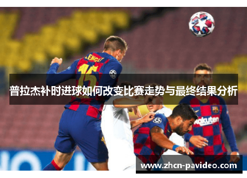 普拉杰补时进球如何改变比赛走势与最终结果分析 普拉杰补时进球如何改变比赛走势与最终结果分析