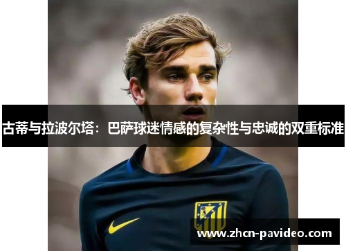 古蒂与拉波尔塔:巴萨球迷情感的复杂性与忠诚的双重标准 古蒂与拉波尔塔:巴萨球迷情感的复杂性与忠诚的双重标准