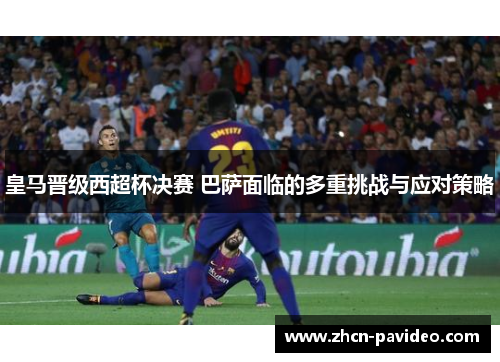 皇马晋级西超杯决赛 巴萨面临的多重挑战与应对策略