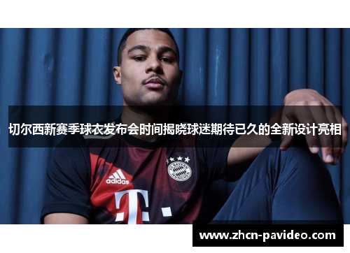 切尔西新赛季球衣发布会时间揭晓球迷期待已久的全新设计亮相