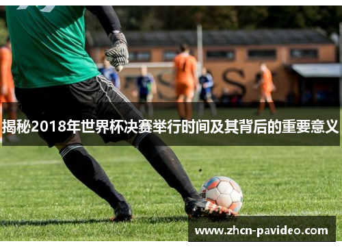揭秘2018年世界杯决赛举行时间及其背后的重要意义 揭秘2018年世界杯决赛举行时间及其背后的重要意义