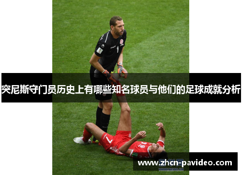 突尼斯守门员历史上有哪些知名球员与他们的足球成就分析 突尼斯守门员历史上有哪些知名球员与他们的足球成就分析