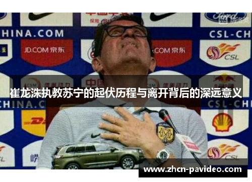 崔龙洙执教苏宁的起伏历程与离开背后的深远意义