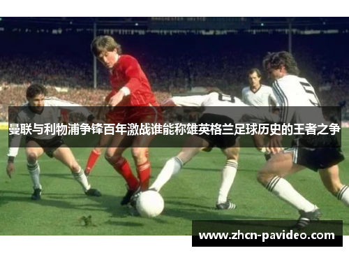曼联与利物浦争锋百年激战谁能称雄英格兰足球历史的王者之争 曼联与利物浦争锋百年激战谁能称雄英格兰足球历史的王者之争