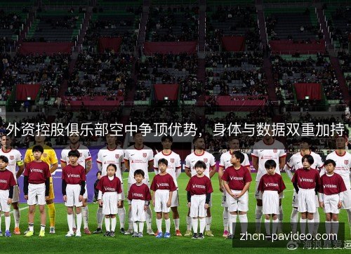 外资控股俱乐部空中争顶优势，身体与数据双重加持